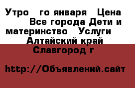  Утро 1-го января › Цена ­ 18 - Все города Дети и материнство » Услуги   . Алтайский край,Славгород г.